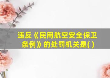 违反《民用航空安全保卫条例》的处罚机关是( )